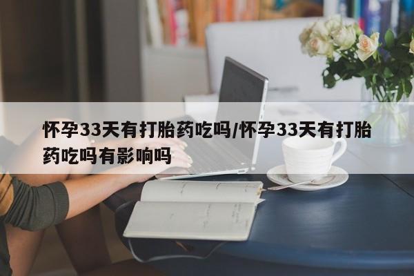 紫竹药业打胎药网购怀孕33天有打胎药吃吗/怀孕33天有打胎药吃吗有影响吗