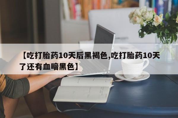 紫竹药业打胎药网购【吃打胎药10天后黑褐色,吃打胎药10天了还有血暗黑色】