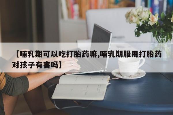 紫竹药业打胎药网购【哺乳期可以吃打胎药嘛,哺乳期服用打胎药对孩子有害吗】