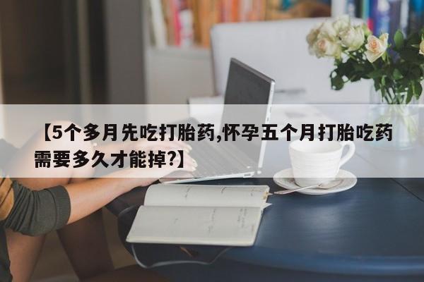 紫竹药业打胎药网购【5个多月先吃打胎药,怀孕五个月打胎吃药需要多久才能掉?】