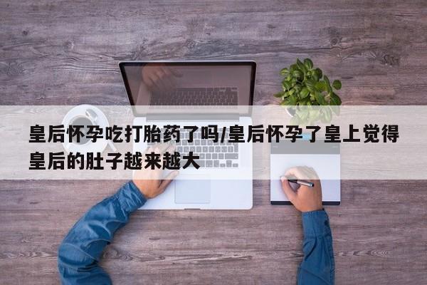 紫竹药业打胎药网购皇后怀孕吃打胎药了吗/皇后怀孕了皇上觉得皇后的肚子越来越大