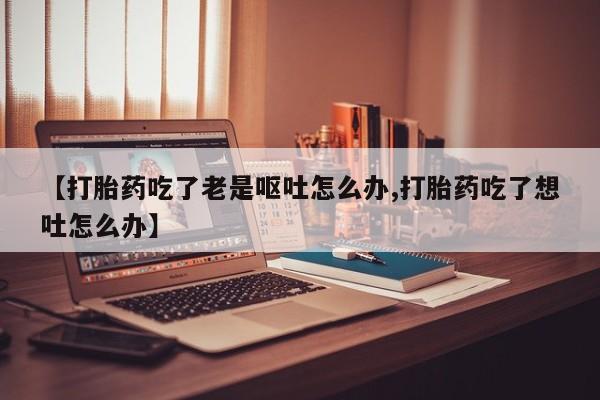紫竹药业打胎药网购【打胎药吃了老是呕吐怎么办,打胎药吃了想吐怎么办】