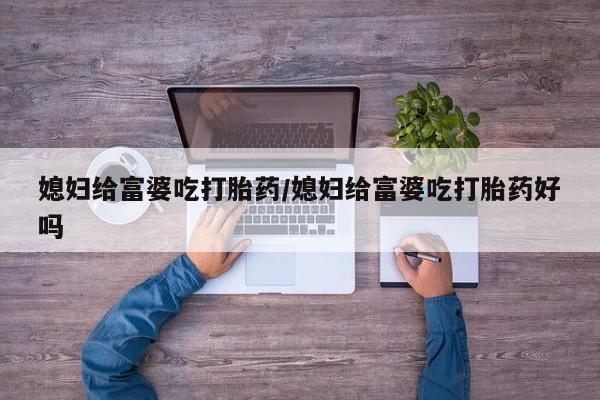 紫竹药业打胎药网购媳妇给富婆吃打胎药/媳妇给富婆吃打胎药好吗