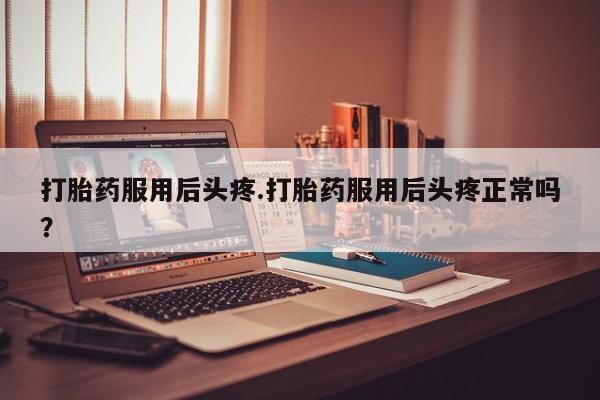 紫竹药业打胎药网购打胎药服用后头疼.打胎药服用后头疼正常吗?