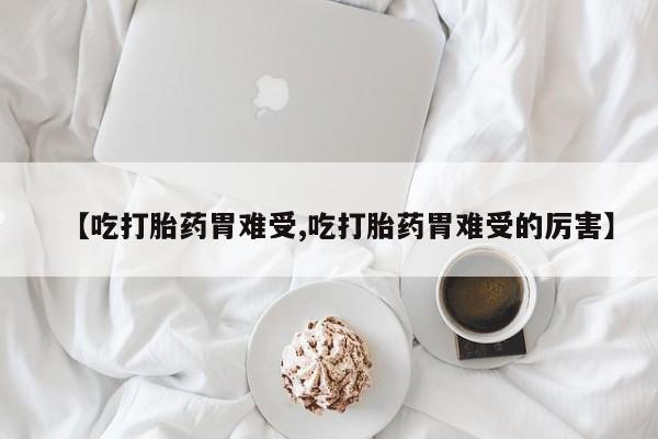 紫竹药业打胎药网购【吃打胎药胃难受,吃打胎药胃难受的厉害】