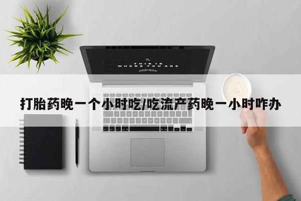 紫竹药业打胎药网购打胎药晚一个小时吃/吃流产药晚一小时咋办