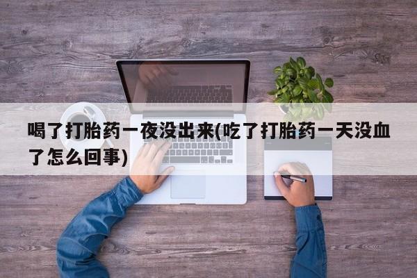 紫竹药业打胎药网购喝了打胎药一夜没出来(吃了打胎药一天没血了怎么回事)