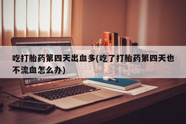 紫竹药业打胎药网购吃打胎药第四天出血多(吃了打胎药第四天也不流血怎么办)
