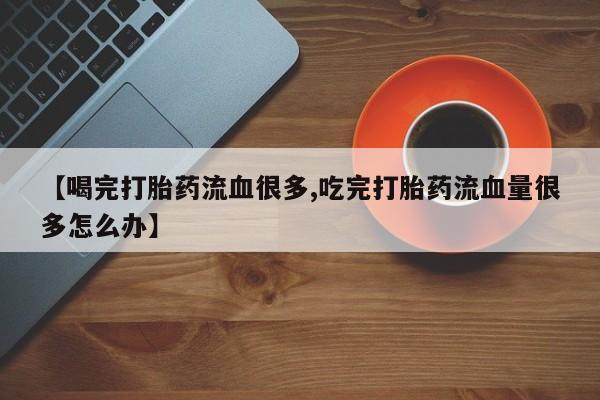 紫竹药业打胎药网购【喝完打胎药流血很多,吃完打胎药流血量很多怎么办】