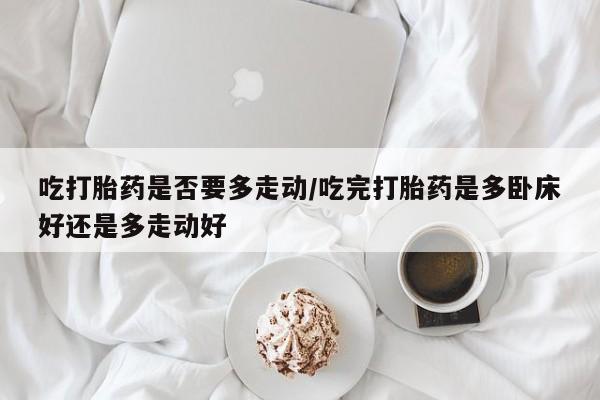 紫竹药业打胎药网购吃打胎药是否要多走动/吃完打胎药是多卧床好还是多走动好