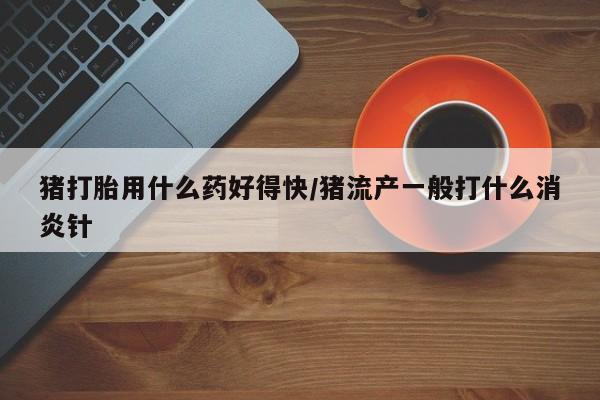 紫竹药业打胎药网购猪打胎用什么药好得快/猪流产一般打什么消炎针