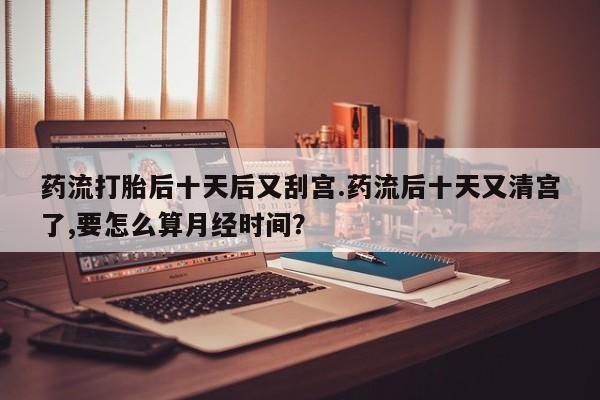 紫竹药业打胎药网购药流打胎后十天后又刮宫.药流后十天又清宫了,要怎么算月经时间？