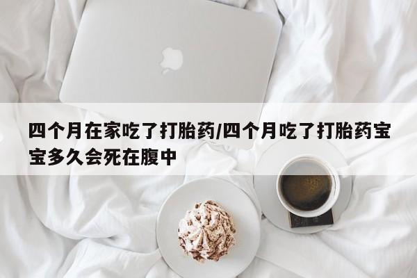紫竹药业打胎药网购四个月在家吃了打胎药/四个月吃了打胎药宝宝多久会死在腹中
