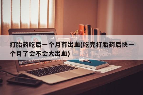 紫竹药业打胎药网购打胎药吃后一个月有出血(吃完打胎药后快一个月了会不会大出血)