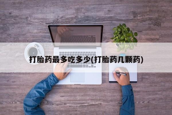 紫竹药业打胎药网购打胎药最多吃多少(打胎药几颗药)