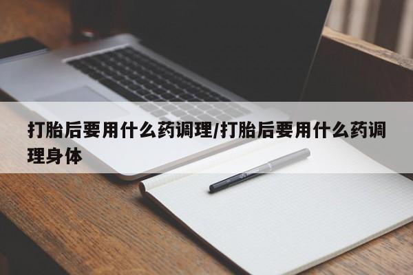 紫竹药业打胎药网购打胎后要用什么药调理/打胎后要用什么药调理身体