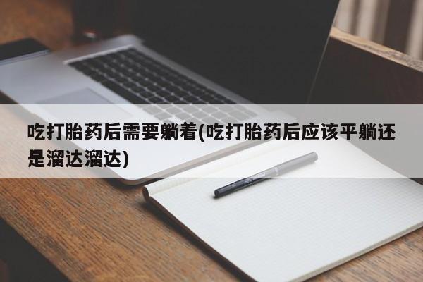 紫竹药业打胎药网购吃打胎药后需要躺着(吃打胎药后应该平躺还是溜达溜达)