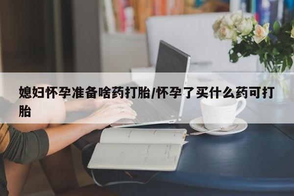 紫竹药业打胎药网购媳妇怀孕准备啥药打胎/怀孕了买什么药可打胎