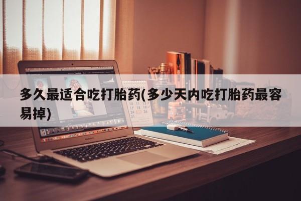 紫竹药业打胎药网购多久最适合吃打胎药(多少天内吃打胎药最容易掉)