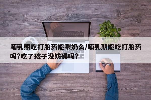 紫竹药业打胎药网购哺乳期吃打胎药能喂奶么/哺乳期能吃打胎药吗?吃了孩子没妨碍吗?
