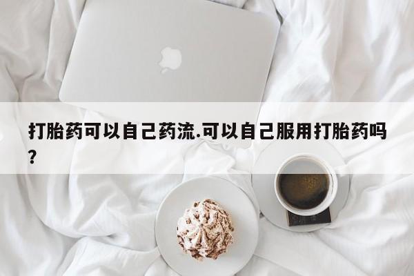 紫竹药业打胎药网购打胎药可以自己药流.可以自己服用打胎药吗？