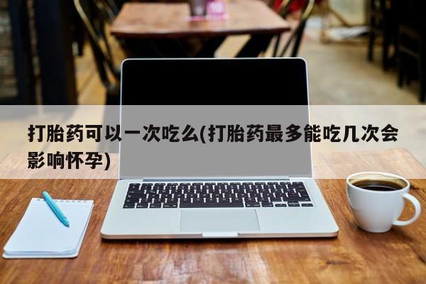紫竹药业打胎药网购打胎药可以一次吃么(打胎药最多能吃几次会影响怀孕)