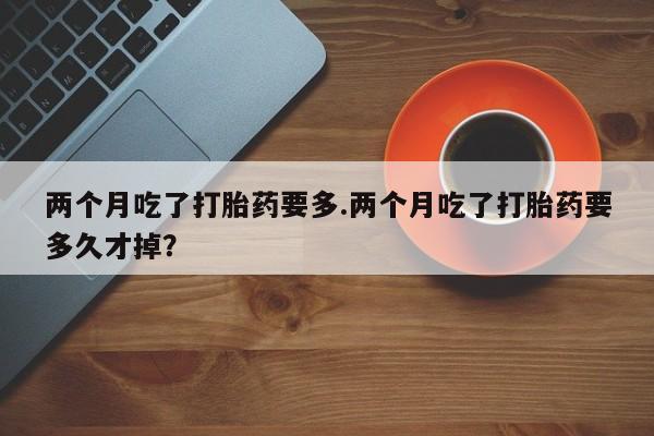 紫竹药业打胎药网购两个月吃了打胎药要多.两个月吃了打胎药要多久才掉？