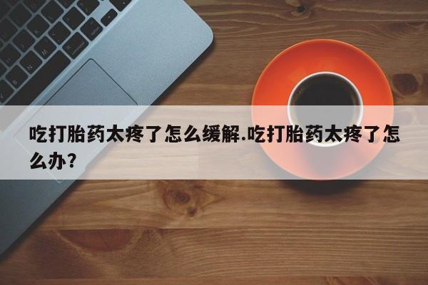 紫竹药业打胎药网购吃打胎药太疼了怎么缓解.吃打胎药太疼了怎么办？