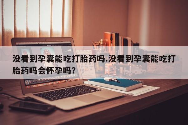紫竹药业打胎药网购没看到孕囊能吃打胎药吗.没看到孕囊能吃打胎药吗会怀孕吗？