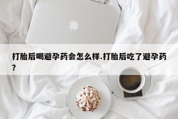 紫竹药业打胎药网购打胎后喝避孕药会怎么样.打胎后吃了避孕药？