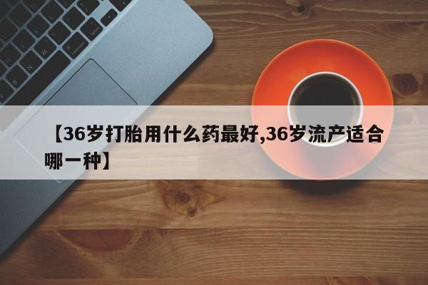 紫竹药业打胎药网购【36岁打胎用什么药最好,36岁流产适合哪一种】