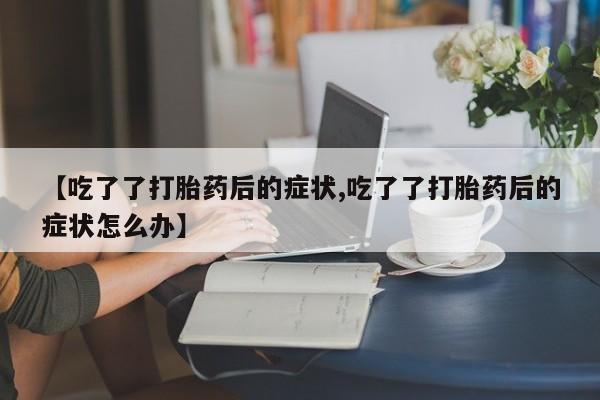 紫竹药业打胎药网购【吃了了打胎药后的症状,吃了了打胎药后的症状怎么办】