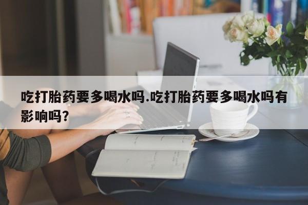 紫竹药业打胎药网购吃打胎药要多喝水吗.吃打胎药要多喝水吗有影响吗?